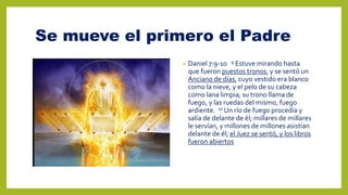 Se mueve el primero el Padre
• Daniel 7:9-10 9 Estuve mirando hasta
que fueron puestos tronos, y se sentó un
Anciano de días, cuyo vestido era blanco
como la nieve, y el pelo de su cabeza
como lana limpia; su trono llama de
fuego, y las ruedas del mismo, fuego
ardiente. 10 Un río de fuego procedía y
salía de delante de él; millares de millares
le servían, y millones de millones asistían
delante de él; el Juez se sentó, y los libros
fueron abiertos
 