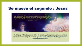 Se mueve el segundo : Jesús
Daniel 7:13 13 Miraba yo en la visión de la noche, y he aquí con las nubes del cielo
venía uno como un hijo de hombre, que vino hasta el Anciano de días, y le hicieron
acercarse delante de él.
 