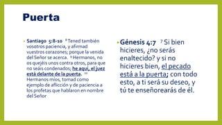 Puerta
• Santiago 5:8-10 8 Tened también
vosotros paciencia, y afirmad
vuestros corazones; porque la venida
del Señor se acerca. 9 Hermanos, no
os quejéis unos contra otros, para que
no seáis condenados; he aquí, el juez
está delante de la puerta. 10
Hermanos míos, tomad como
ejemplo de aflicción y de paciencia a
los profetas que hablaron en nombre
del Señor
•Génesis 4:7 7 Si bien
hicieres, ¿no serás
enaltecido? y si no
hicieres bien, el pecado
está a la puerta; con todo
esto, a ti será su deseo, y
tú te enseñorearás de él.
 