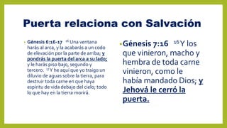 Puerta relaciona con Salvación
• Génesis 6:16-17 16 Una ventana
harás al arca, y la acabarás a un codo
de elevación por la parte de arriba; y
pondrás la puerta del arca a su lado;
y le harás piso bajo, segundo y
tercero. 17Y he aquí que yo traigo un
diluvio de aguas sobre la tierra, para
destruir toda carne en que haya
espíritu de vida debajo del cielo; todo
lo que hay en la tierra morirá.
•Génesis 7:16 16Y los
que vinieron, macho y
hembra de toda carne
vinieron, como le
había mandado Dios; y
Jehová le cerró la
puerta.
 