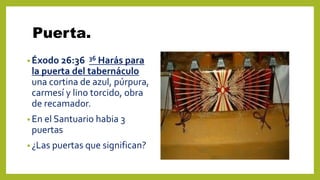 Puerta.
• Éxodo 26:36 36 Harás para
la puerta del tabernáculo
una cortina de azul, púrpura,
carmesí y lino torcido, obra
de recamador.
• En el Santuario habia 3
puertas
• ¿Las puertas que significan?
 