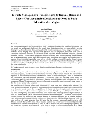 Journal of Education and Practice                                                                    www.iiste.org
ISSN 2222-1735 (Paper) ISSN 2222-288X (Online)
Vol 2, No 3

 E-waste Management: Teaching how to Reduce, Reuse and
   Recycle For Sustainable Development- Need of Some
                 Educational strategies

                                                 Km. Saroj Gupta
                                          Nehru Gram Bharati University
                                 Kotwa-jamunipur, Allahabad, Uttar Pradesh, India
                                         Email: sarojgupta _0@yahoo.com:
                                               Sarojgupta1886@gmail.com.


Abstract
The constantly changing world of technology is the world’s largest and fastest growing manufacturing industry. The
vast growth and rapid product obsolescence has brought about the serious problem of e-waste, which is now the
fastest growing form of waste in the industrialized world. E-waste encompasses a broad and growing category of
electronic devices ranging from large household appliances such as refrigerators, microwave ovens and air
conditioners to consumer electronics such as cellular phones, televisions, personal stereos and computers. Electronic
equipment contains a variety of toxic ingredients, including hazardous heavy metals that pollute the environment
and are very dangerous to human health. This paper discusses some of the principles that are being employed to
alleviate the environmental impact of e-waste such as extended producer responsibility, design for environment
(DfE), consumer driven solutions. This article also discusses educational strategies that can be employed to educate
global audiences; this paper highlights the hazards of e-wastes, the need for its appropriate management and options
that can be implemented.
Keywords: electronic waste; e-waste; e-waste education; sustainable development; e-waste strategy.
1 Introduction
"E-waste" is a popular, informal name for electronic products nearing the end of their "useful life.”E-wastes are
considered dangerous, as certain components of some electronic products contain materials that are hazardous,
depending on their condition and density. The hazardous content of these materials pose a threat to human health
and environment. Discarded computers, televisions, VCRs, stereos, copiers, fax machines, electric lamps, cell
phones, audio equipment and batteries if improperly disposed can leach lead and other substances into soil and
groundwater. Many of these products can be reused, refurbished, or recycled in an environmentally sound manner so
that they are less harmful to the ecosystem.
The manufacturing of electrical and electronic equipment (EEE) is one of the fastest growing global industries. This
rapid expansion is resulting in an increase of waste electric and electronic equipment (WEEE) which is also referred
to as electronic waste (e-waste). The average lifespan of electric and electronic equipment is becoming shorter,
while the amount of related waste is increasing (Karagiannidis et al., 2005; Feszty et al., 2003). E-waste has become
one of the fastest growing areas of the international waste stream and is increasing at a much higher rate than all
other such streams (Herat, 2007). The information communication technology (ICT) revolution, global economic
progress, coupled with urbanization and insidious appetite for consumer electronics such as personal computers
(PC), cell phones and home electronics has increased both the consumption of EEE and the production e-waste. The
main problem with e-waste generated from PCs is the fact that computers are manufactured from over 1,000
different materials (Herat, 2007). Some of these materials are toxic and not only cause environmental pollution but
have been linked to human health problems (Chan et al., 2007). There are new practices being adopted globally that
will lead to the sustainable management of e-waste such as: design for environment (Herrmann et al., 2002),



                                                         74
 