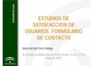 ESTUDIOS DE
    SATISFACCION DE
  USUARIOS. FORMULARIO
      DE CONTACTO
María del Mar Pérez Hidalgo

III Jornadas de Bibliotecas del SSPA, Ronda, 25-26 y 27 de
                        mayo de 2009
 