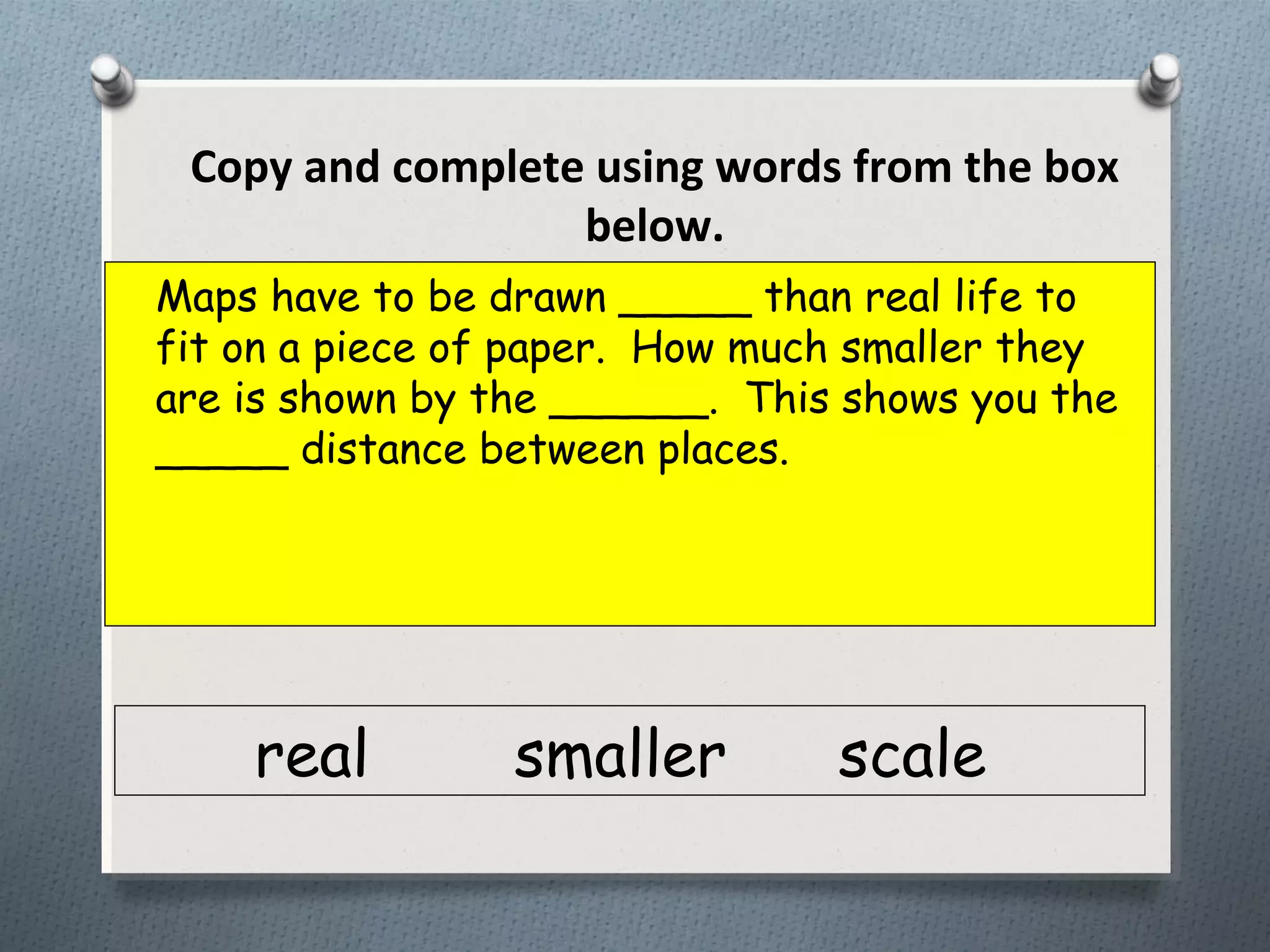 Maps have to be drawn _____ than real life to
fit on a piece of paper. How much smaller they
are is shown by the ______. This shows you the
_____ distance between places.
real smaller scale
Copy and complete using words from the box
below.