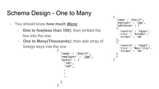 Schema Design - One to Many
- You should know how much Many:
- One to few(less than 100): then embed the
few into the one
- One to Many(Thousands): then add array of
foreign keys into the one
 