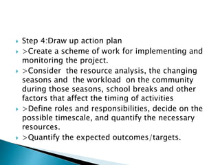  Step 4:Draw up action plan
 >Create a scheme of work for implementing and
monitoring the project.
 >Consider the resource analysis, the changing
seasons and the workload on the community
during those seasons, school breaks and other
factors that affect the timing of activities
 >Define roles and responsibilities, decide on the
possible timescale, and quantify the necessary
resources.
 >Quantify the expected outcomes/targets.
 
