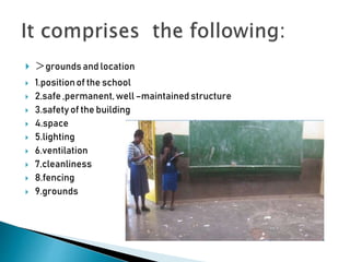  >grounds and location
 1.positionof the school
 2.safe ,permanent,well–maintained structure
 3.safety of the building
 4.space
 5.lighting
 6.ventilation
 7.cleanliness
 8.fencing
 9.grounds
 