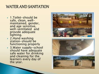  1.Toilet-should be
safe, clean, well-
maintained, gender,
and age sensitive,
well-ventilated and
provide adequate
lighting.
 2.Hand washing
station-should be
functioning properly
 3.Water supply-school
should have adequate
safe water for drinking
and cleaning for the
learners every day of
the year.
 