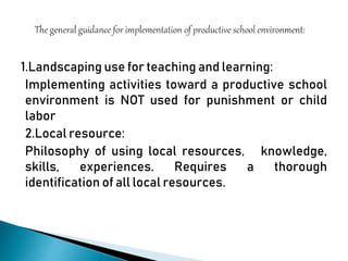 1.Landscaping use for teaching and learning:
Implementing activities toward a productive school
environment is NOT used for punishment or child
labor
2.Local resource:
Philosophy of using local resources, knowledge,
skills, experiences. Requires a thorough
identification of all local resources.
 