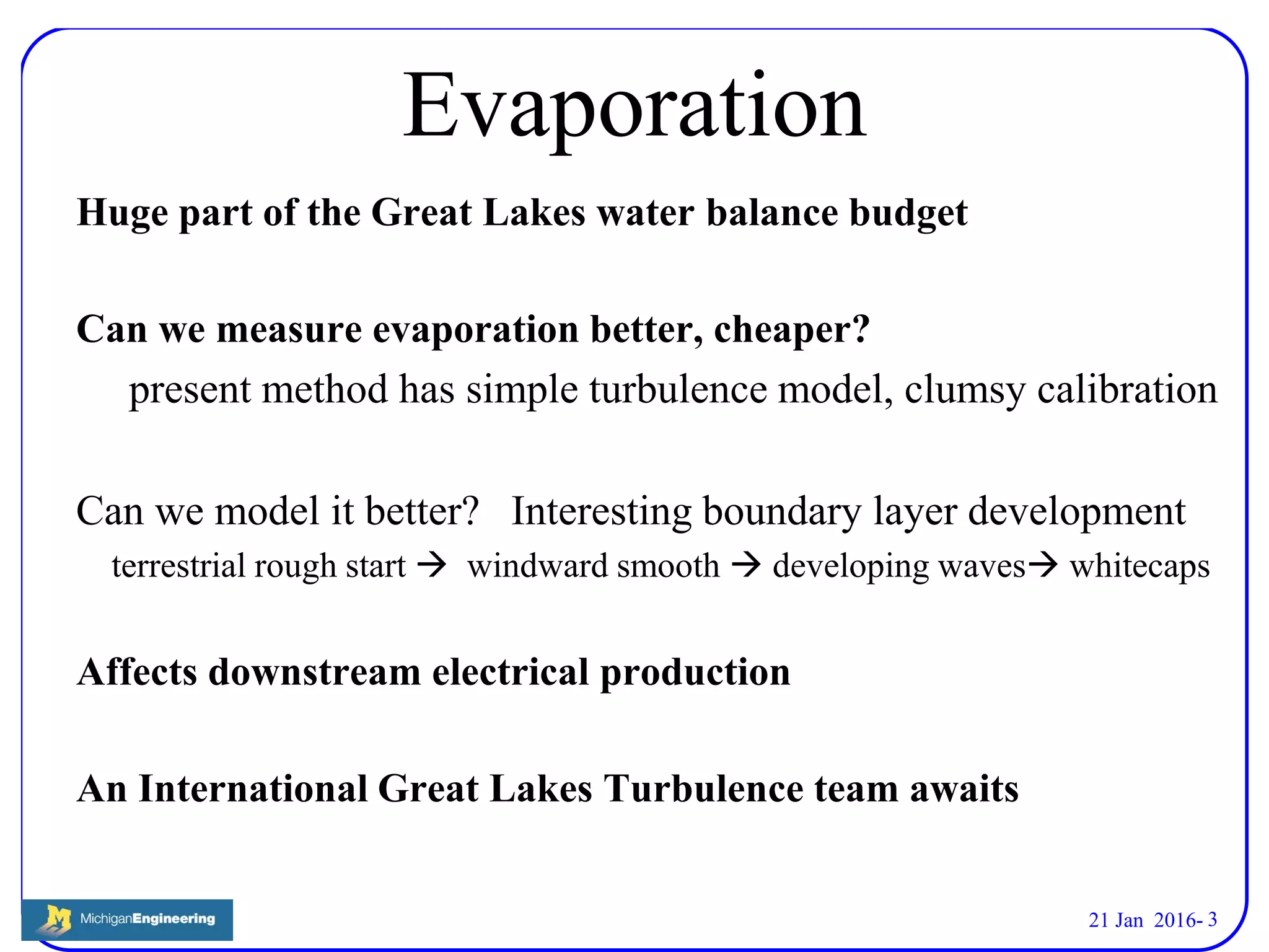 21 Jan 2016- 3
Evaporation
Huge part of the Great Lakes water balance budget
Can we measure evaporation better, cheaper?
present method has simple turbulence model, clumsy calibration
Can we model it better? Interesting boundary layer development
terrestrial rough start  windward smooth  developing waves whitecaps
Affects downstream electrical production
An International Great Lakes Turbulence team awaits
 