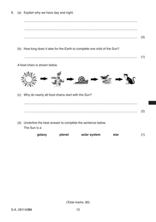 (Total marks: 80)
S.A. 28114204	12
9.	 (a)	 Explain why we have day and night.
..................................................................................................................................	
..................................................................................................................................	
..................................................................................................................................	(3)
(b)	 How long does it take for the Earth to complete one orbit of the Sun?
..................................................................................................................................	(1)
A food chain is shown below.
(c)	 Why do nearly all food chains start with the Sun?
..................................................................................................................................	
..................................................................................................................................	(2)
(d)	 Underline the best answer to complete the sentence below.
	 The Sun is a
		 galaxy     planet     solar system     star (1)
 
