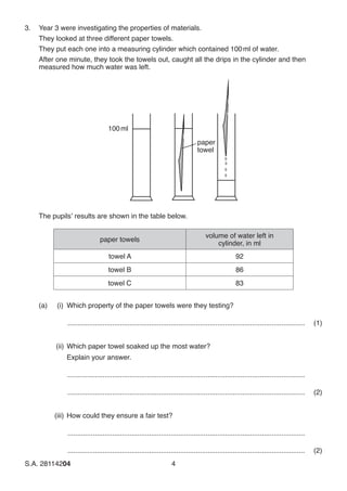 S.A. 28114204	4
3.	 Year 3 were investigating the properties of materials.
	 They looked at three different paper towels.
	 They put each one into a measuring cylinder which contained 100 ml of water.
	 After one minute, they took the towels out, caught all the drips in the cylinder and then
measured how much water was left.
paper
towel
100ml
	 The pupils’ results are shown in the table below.
paper towels
volume of water left in
cylinder, in ml
towel A 92
towel B 86
towel C 83
	 (a)	 (i)	 Which property of the paper towels were they testing?
...........................................................................................................................	(1)
	 (ii)	Which paper towel soaked up the most water?
		Explain your answer.
...........................................................................................................................
...........................................................................................................................	(2)
	(iii)	How could they ensure a fair test?
...........................................................................................................................
...........................................................................................................................(2)
 