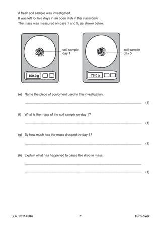 S.A. 28114204	7 Turn over
	 A fresh soil sample was investigated.
	 It was left for five days in an open dish in the classroom.
	 The mass was measured on days 1 and 5, as shown below.
soil sample
day 1
soil sample
day 5
100.0g 78.0g
(e)	 Name the piece of equipment used in the investigation.
..................................................................................................................................	(1)
(f)	 What is the mass of the soil sample on day 1?
..................................................................................................................................	(1)
(g)	 By how much has the mass dropped by day 5?
..................................................................................................................................	(1)
(h)	 Explain what has happened to cause the drop in mass.
..................................................................................................................................
..................................................................................................................................	(1)
 