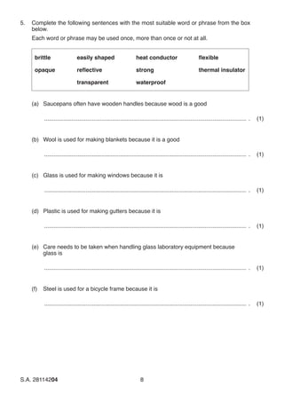 S.A. 28114204	8
5.	 Complete the following sentences with the most suitable word or phrase from the box
below.
	 Each word or phrase may be used once, more than once or not at all.
brittle
opaque
easily shaped
reflective
transparent
heat conductor
strong
waterproof
flexible
thermal insulator
(a)	 Saucepans often have wooden handles because wood is a good
................................................................................................................................ .	 (1)
(b)	 Wool is used for making blankets because it is a good
................................................................................................................................ .	 (1)
(c)	 Glass is used for making windows because it is
................................................................................................................................ .	 (1)
(d)	 Plastic is used for making gutters because it is
................................................................................................................................ .	 (1)
(e)	 Care needs to be taken when handling glass laboratory equipment because
glass is
................................................................................................................................ .	 (1)
(f)	 Steel is used for a bicycle frame because it is
................................................................................................................................ .	 (1)
 