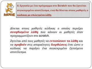 Δύνεται ςτουσ μαθητϋσ κώδικασ ο οπούοσ περιϋχει
ςυνηθιςμένα λάθη που κϊνουν οι μαθητϋσ όταν
προγραμματύζουν ςτο scratch.
Ζητεύται από τουσ μαθητϋσ να εντοπίςουν τα λάθη και
να προβούν ςτισ απαραύτητεσ διορθώςεισ ϋτςι ώςτε ο
κώδικασ να παρϊγει ϋνα ςυγκεκριμϋνο ζητούμενο
αποτϋλεςμα.
8. Εργαςία με ένα πρόγραμμα ςτο Scratch που θα ζητείται
ςυγκεκριμένο αποτέλεςμα, ενώ θα δίνεται ςτουσ μαθητέσ ο
κώδικασ με επιλεγμένα λάθη.
 