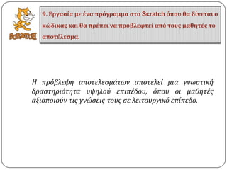 Η πρόβλεψη αποτελεςμϊτων αποτελεύ μια γνωςτικό
δραςτηριότητα υψηλού επιπϋδου, όπου οι μαθητϋσ
αξιοποιούν τισ γνώςεισ τουσ ςε λειτουργικό επύπεδο.
9. Εργαςία με ένα πρόγραμμα ςτο Scratch όπου θα δίνεται ο
κώδικασ και θα πρέπει να προβλεφτεί από τουσ μαθητέσ το
αποτέλεςμα.
 