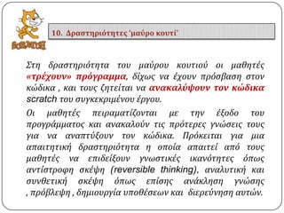 ΢τη δραςτηριότητα του μαύρου κουτιού οι μαθητϋσ
«τρέχουν» πρόγραμμα, δύχωσ να ϋχουν πρόςβαςη ςτον
κώδικα , και τουσ ζητεύται να ανακαλύψουν τον κώδικα
scratch του ςυγκεκριμϋνου ϋργου.
Οι μαθητϋσ πειραματύζονται με την ϋξοδο του
προγρϊμματοσ και ανακαλούν τισ πρότερεσ γνώςεισ τουσ
για να αναπτύξουν τον κώδικα. Πρόκειται για μια
απαιτητικό δραςτηριότητα η οπούα απαιτεύ από τουσ
μαθητϋσ να επιδεύξουν γνωςτικϋσ ικανότητεσ όπωσ
αντύςτροφη ςκϋψη (reversible thinking), αναλυτικό και
ςυνθετικό ςκϋψη όπωσ επύςησ ανϊκληςη γνώςησ
, πρόβλεψη , δημιουργύα υποθϋςεων και διερεύνηςη αυτών.
10. Δραςτηριότητεσ ‘μαύρο κουτί’
 