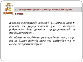 Διϊφορεσ ςυνεργατικϋσ μεθόδουσ (π.χ. μϋθοδοσ Jigsaw)
μπορούν να χρηςιμοποιηθούν για τη διενϋργεια
μαθηςιακών δραςτηριοτότων προγραμματιςμού ςε
περιβϊλλον scratch .
Οι μαθητϋσ ςυνεργϊζονται με ςυμμαθητϋσ τουσ , ακόμα
και με ϊλλουσ μαθητϋσ μϋςω του Διαδικτύου για τη
διενϋργεια δραςτηριοτότων.
11. Συνεργατικέσ εκπαιδευτικέσ δραςτηριότητεσ ςτο
Scratch
 