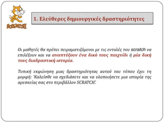 Οι μαθητϋσ θα πρϋπει πειραματιζόμενοι με τισ εντολϋσ του scratch να
επιλϋξουν και να αναπτύξουν ένα δικό τουσ παιχνίδι ό μία δική
τουσ διαδραςτική ιςτορία.
Συπικό εκφώνηςη μιασ δραςτηριότητασ αυτού του τύπου ϋχει τη
μορφό: ‘Καλεύςθε να ςχεδιϊςετε και να υλοποιόςετε μια ιςτορύα τησ
αρεςκεύασ ςασ ςτο περιβϊλλον SCRATCH’.
1. Ελεύθερεσ δημιουργικέσ δραςτηριότητεσ
 