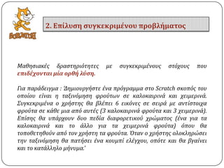 Μαθηςιακϋσ δραςτηριότητεσ με ςυγκεκριμϋνουσ ςτόχουσ που
επιδέχονται μία ορθή λύςη.
Για παρϊδειγμα : ‘Δημιουργόςτε ϋνα πρόγραμμα ςτο Scratch ςκοπόσ του
οπούου εύναι η ταξινόμηςη φρούτων ςε καλοκαιρινϊ και χειμερινϊ.
΢υγκεκριμϋνα ο χρόςτησ θα βλϋπει 6 εικόνεσ ςε ςειρϊ με αντύςτοιχα
φρούτα ςε κϊθε μια από αυτϋσ (3 καλοκαιρινϊ φρούτα και 3 χειμερινϊ).
Επύςησ θα υπϊρχουν δυο πεδύα διαφορετικού χρώματοσ (ϋνα για τα
καλοκαιρινϊ και το ϊλλο για τα χειμερινϊ φρούτα) όπου θα
τοποθετηθούν από τον χρόςτη τα φρούτα. Όταν ο χρόςτησ ολοκληρώςει
την ταξινόμηςη θα πατόςει ϋνα κουμπύ ελϋγχου, οπότε και θα βγαύνει
και το κατϊλληλο μόνυμα.’
2. Επίλυςη ςυγκεκριμένου προβλήματοσ
 