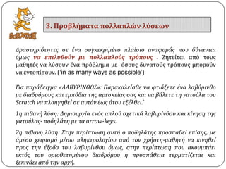 Δραςτηριότητεσ ςε ϋνα ςυγκεκριμϋνο πλαύςιο αναφορϊσ που δύνανται
όμωσ να επιλυθούν με πολλαπλούσ τρόπουσ . Ζητείται από τουσ
μαθητέσ να λύςουν ένα πρόβλημα με όςουσ δυνατούσ τρόπουσ μπορούν
να εντοπίςουν. (‘in as many ways as possible’)
Για παρϊδειγμα «ΛΑΒΤΡΙΝΘΟ΢»: Παρακαλεύςθε να φτιϊξετε ϋνα λαβύρινθο
με διαδρόμουσ και εμπόδια τησ αρεςκεύασ ςασ και να βϊλετε τη γατούλα του
Scratch να πλοηγηθεύ ςε αυτόν ϋωσ ότου εξϋλθει.’
1η πιθανό λύςη: Δημιουργύα ενόσ απλού ςχετικϊ λαβυρύνθου και κύνηςη τησ
γατούλασ- ποδηλϊτη με τα arrow-keys.
2η πιθανό λύςη: ΢την περύπτωςη αυτό ο ποδηλϊτησ προςπαθεύ επύςησ, με
ϊμεςο χειριςμό μϋςω πληκτρολογύου από τον χρόςτη-μαθητό να κινηθεύ
προσ την ϋξοδο του λαβυρύνθου όμωσ, ςτην περύπτωςη που ακουμπϊει
εκτόσ του οριοθετημϋνου διαδρόμου η προςπϊθεια τερματύζεται και
ξεκινϊει από την αρχό.
3. Προβλήματα πολλαπλών λύςεων
 