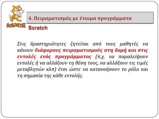 ΢τισ δραςτηριότητεσ ζητεύται από τουσ μαθητϋσ να
κϊνουν διάφορουσ πειραματιςμούσ ςτη δομή και ςτισ
εντολέσ ενόσ προγράμματοσ (π.χ. να παραλεύψουν
εντολϋσ ό να αλλϊξουν τη θϋςη τουσ, να αλλϊξουν τισ τιμϋσ
μεταβλητών κλπ) ϋτςι ώςτε να κατανοόςουν το ρόλο και
τη ςημαςύα τησ κϊθε εντολόσ.
4. Πειραματιςμόσ με έτοιμα προγράμματα
Scratch
 