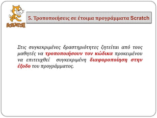 ΢τισ ςυγκεκριμϋνεσ δραςτηριότητεσ ζητεύται από τουσ
μαθητϋσ να τροποποιήςουν τον κώδικα προκειμϋνου
να επιτευχθεύ ςυγκεκριμϋνη διαφοροποίηςη ςτην
έξοδο του προγρϊμματοσ.
5. Τροποποιήςεισ ςε έτοιμα προγράμματα Scratch
 