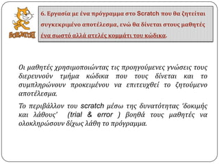 Οι μαθητϋσ χρηςιμοποιώντασ τισ προηγούμενεσ γνώςεισ τουσ
διερευνούν τμόμα κώδικα που τουσ δύνεται και το
ςυμπληρώνουν προκειμϋνου να επιτευχθεύ το ζητούμενο
αποτϋλεςμα.
Σο περιβϊλλον του scratch μϋςω τησ δυνατότητασ ‘δοκιμόσ
και λϊθουσ’ (trial & error ) βοηθϊ τουσ μαθητϋσ να
ολοκληρώςουν δύχωσ λϊθη το πρόγραμμα.
6. Εργαςία με ένα πρόγραμμα ςτο Scratch που θα ζητείται
ςυγκεκριμένο αποτέλεςμα, ενώ θα δίνεται ςτουσ μαθητέσ
ένα ςωςτό αλλά ατελέσ κομμάτι του κώδικα.
 