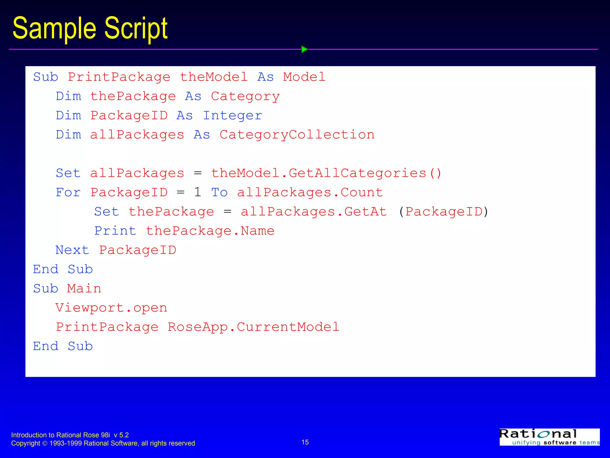 Sample Script Sub   PrintPackage ( theModel   As   Model )  Dim   thePackage   As   Category Dim   PackageID   As Integer Dim   allPackages  As  CategoryCollection Set   allPackages   =   theModel.GetAllCategories() For   PackageID   =   1   To   allPackages.Count Set   thePackage   =   allPackages.GetAt  ( PackageID ) Print   thePackage.Name Next   PackageID End Sub Sub   Main Viewport.open PrintPackage RoseApp.CurrentModel End Sub 