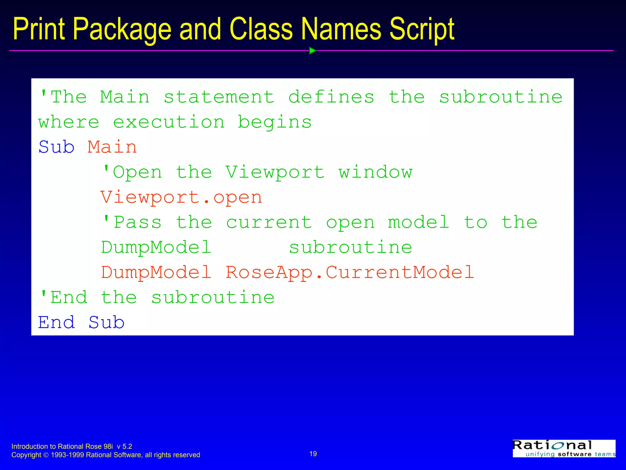 Print Package and Class Names Script 'The Main statement defines the subroutine where execution begins   Sub  Main  'Open the Viewport window Viewport.open 'Pass the current open model to the  DumpModel  subroutine  DumpModel RoseApp.CurrentModel 'End the subroutine End Sub 