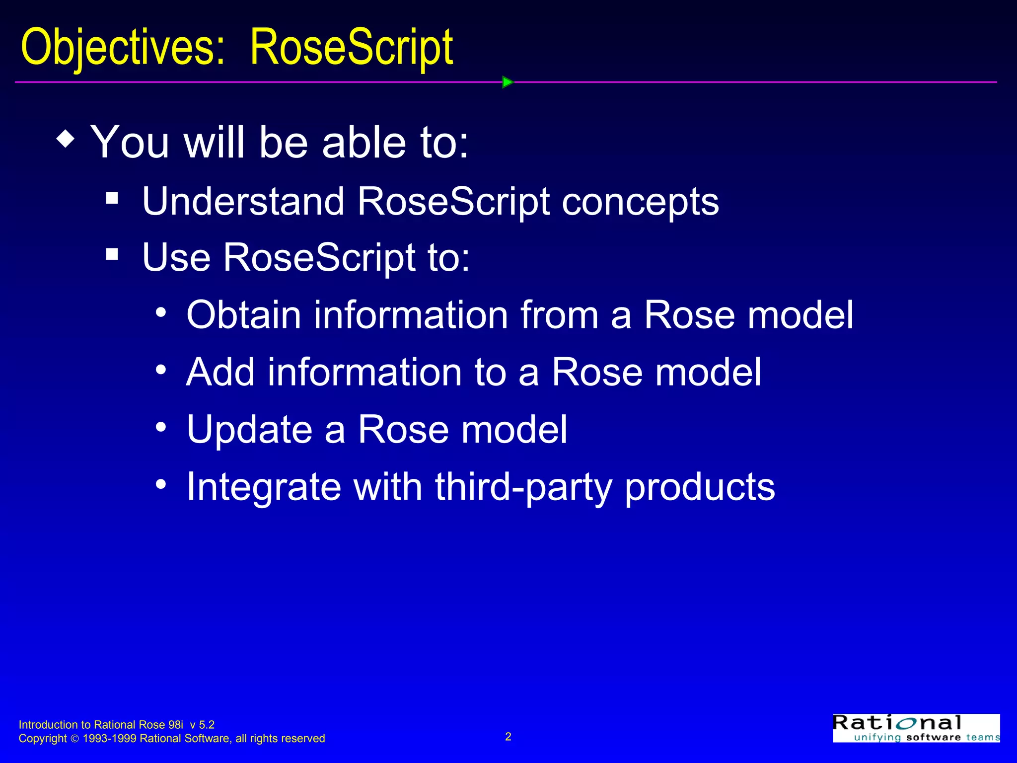 Objectives:  RoseScript You will be able to: Understand RoseScript concepts Use RoseScript to: Obtain information from a Rose model Add information to a Rose model Update a Rose model Integrate with third-party products 