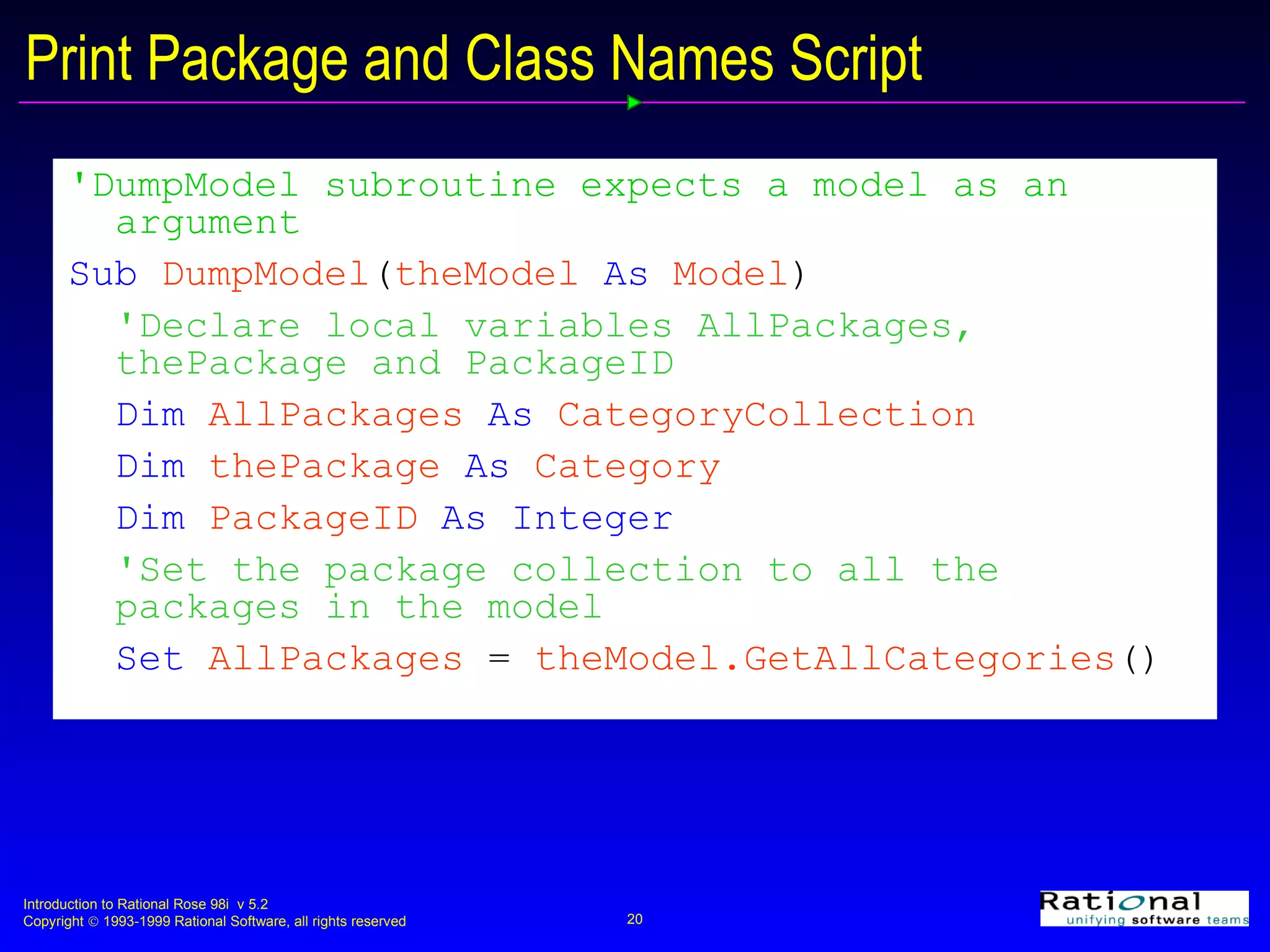 Print Package and Class Names Script 'DumpModel subroutine expects a model as an argument  Sub  DumpModel ( theModel  As  Model ) 'Declare local variables AllPackages, thePackage and PackageID Dim  AllPackages  As  CategoryCollection   Dim  thePackage  As  Category Dim  PackageID  As Integer 'Set the package collection to all the packages in the model Set  AllPackages   =   theModel.GetAllCategories () 