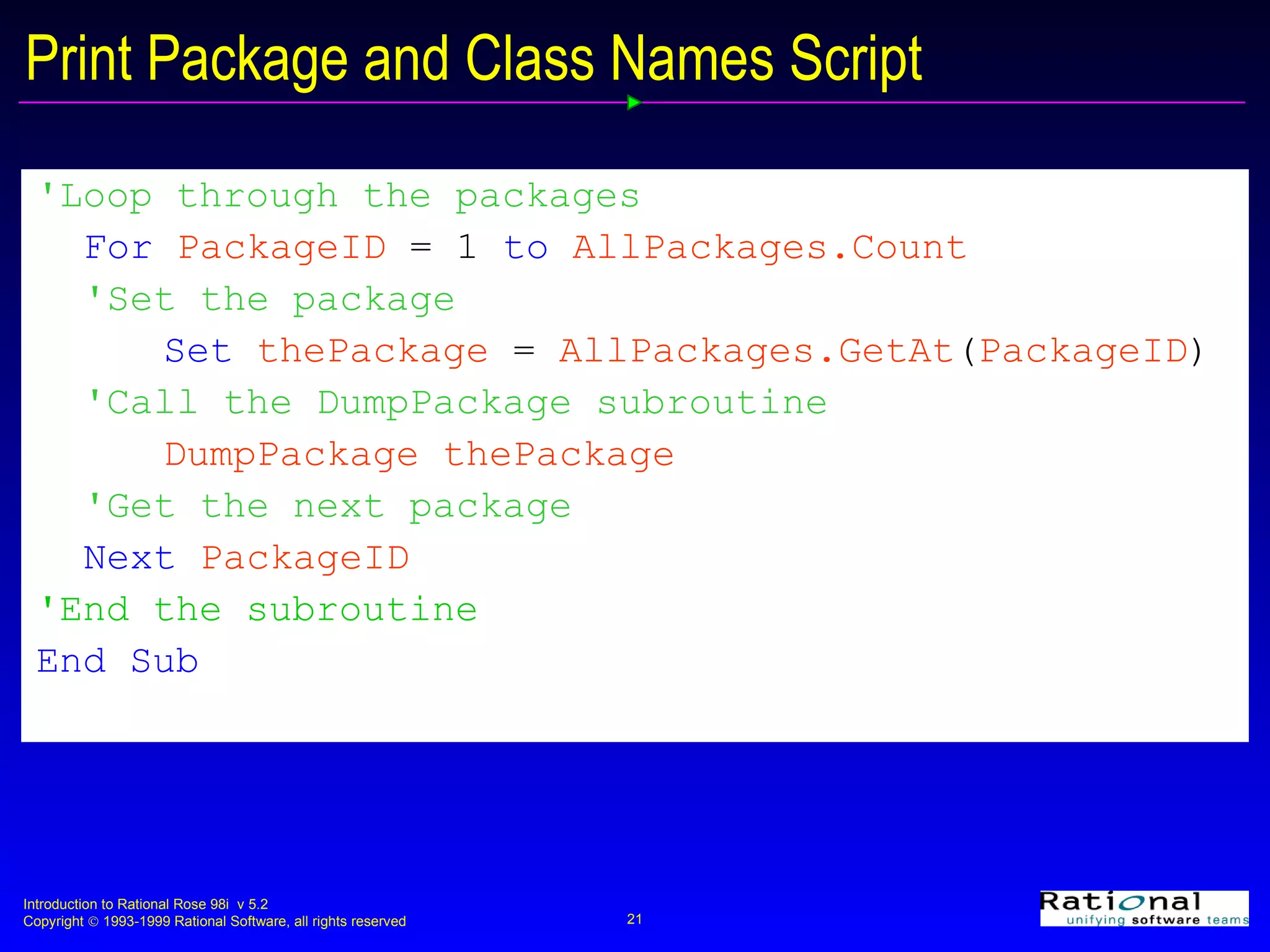 Print Package and Class Names Script 'Loop through the packages For  PackageID   =   1  to  AllPackages.Count 'Set the package  Set  thePackage   =   AllPackages.GetAt ( PackageID ) 'Call the DumpPackage subroutine DumpPackage thePackage 'Get the next package Next  PackageID 'End the subroutine End Sub 
