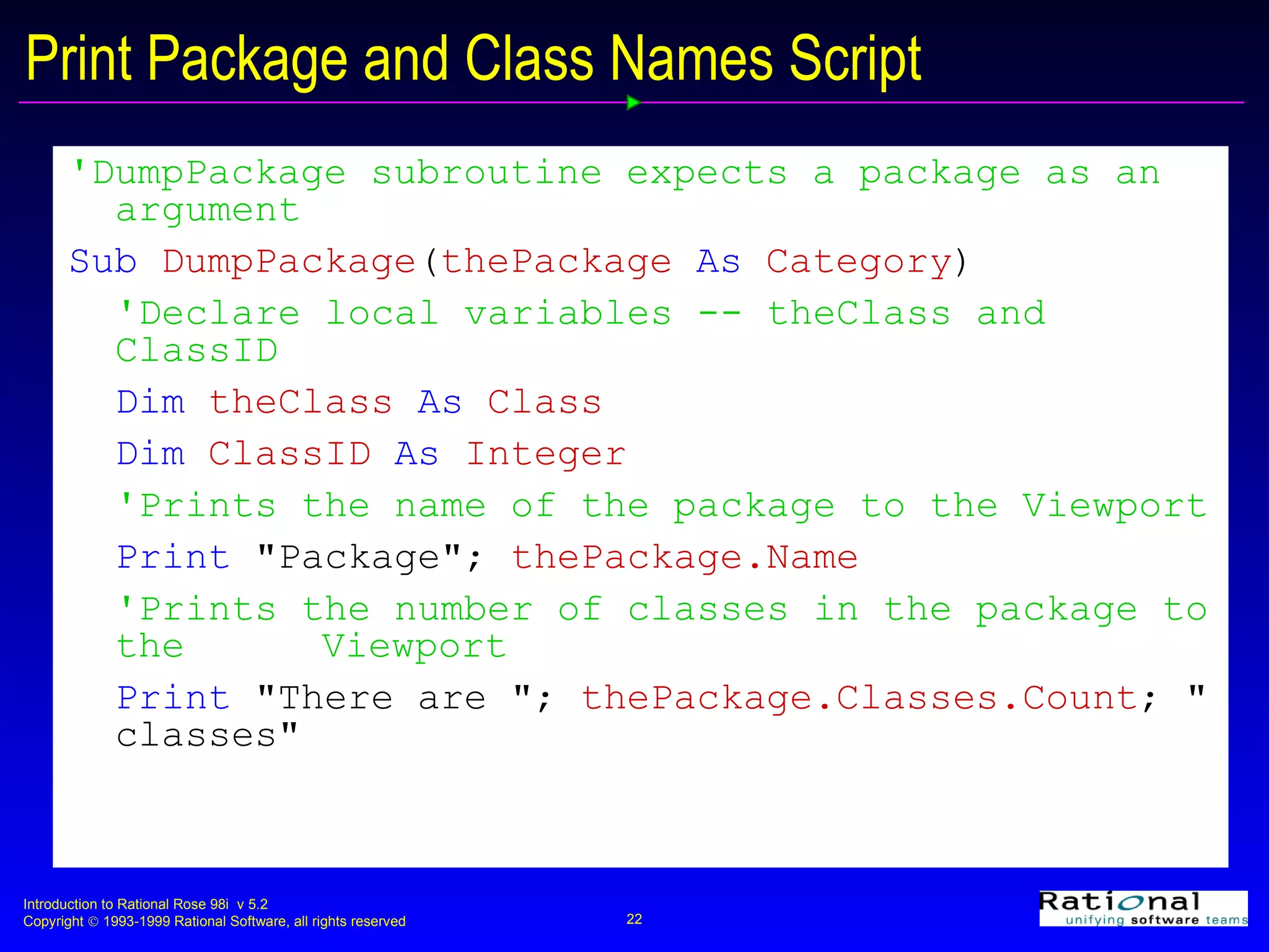 Print Package and Class Names Script 'DumpPackage subroutine expects a package as an argument   Sub  DumpPackage ( thePackage  As  Category ) 'Declare local variables -- theClass and ClassID  Dim  theClass  As  Class Dim  ClassID  As  Integer 'Prints the name of the package to the Viewport Print  &quot;Package&quot;;   thePackage.Name 'Prints the number of classes in the package to the  Viewport Print  &quot;There are &quot;;   thePackage.Classes.Count ; &quot;   classes&quot; 