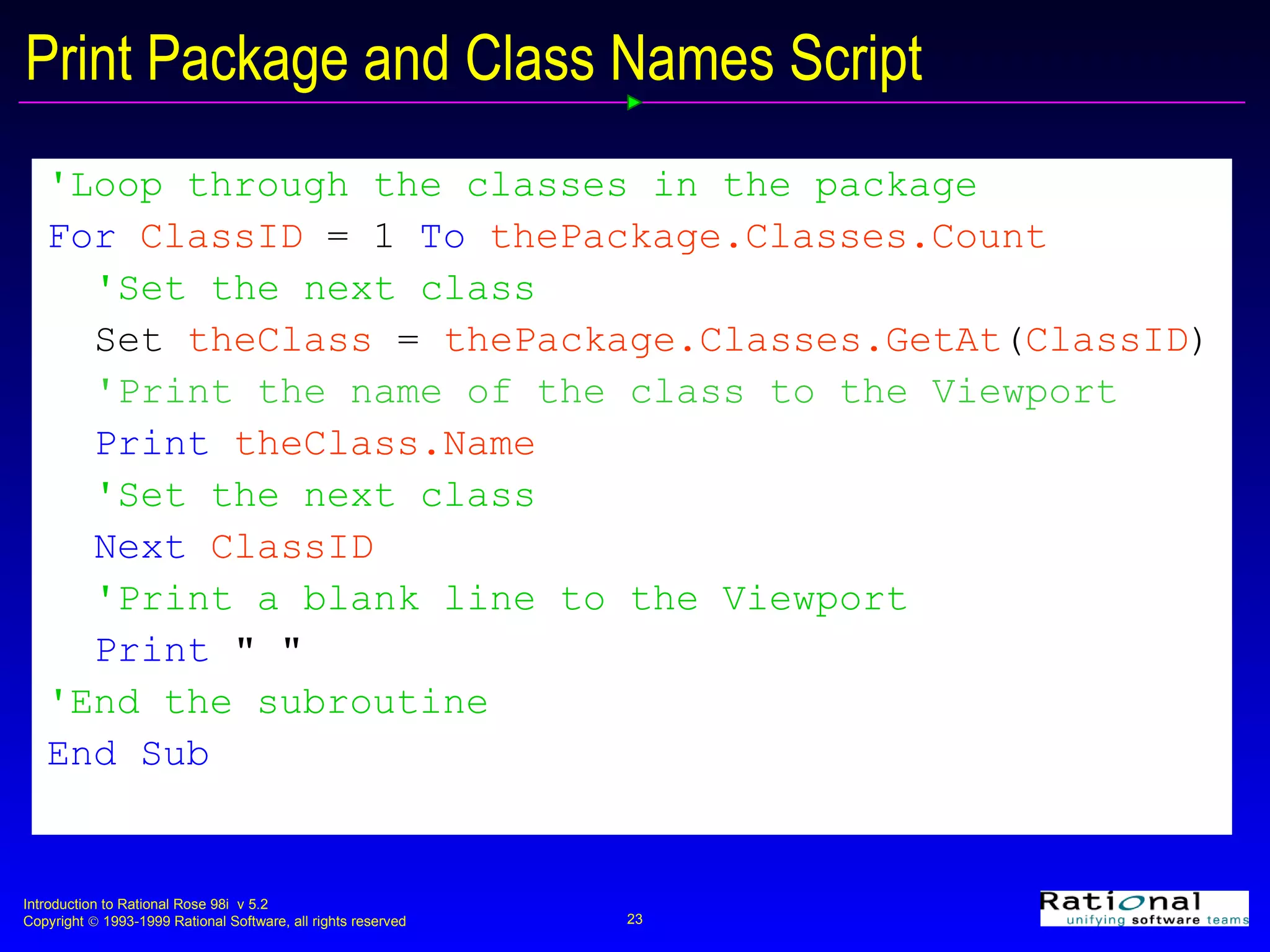 Print Package and Class Names Script 'Loop through the classes in the package For  ClassID  =   1   To  thePackage.Classes.Count 'Set the next class Set  theClass  =  thePackage.Classes.GetAt ( ClassID ) 'Print the name of the class to the Viewport Print  theClass.Name 'Set the next class Next  ClassID 'Print a blank line to the Viewport Print   &quot; &quot; 'End the subroutine End Sub 