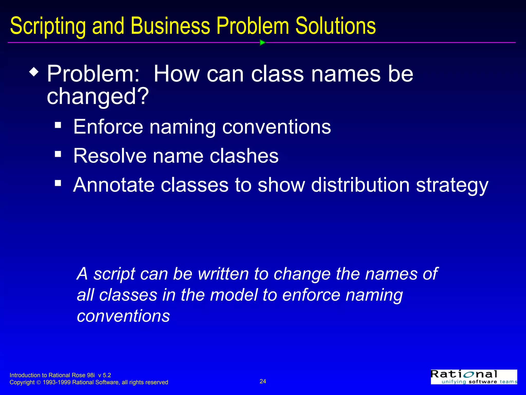 Scripting and Business Problem Solutions Problem:  How can class names be changed?  Enforce naming conventions Resolve name clashes  Annotate classes to show distribution strategy A script can be written to change the names of all classes in the model to enforce naming conventions 
