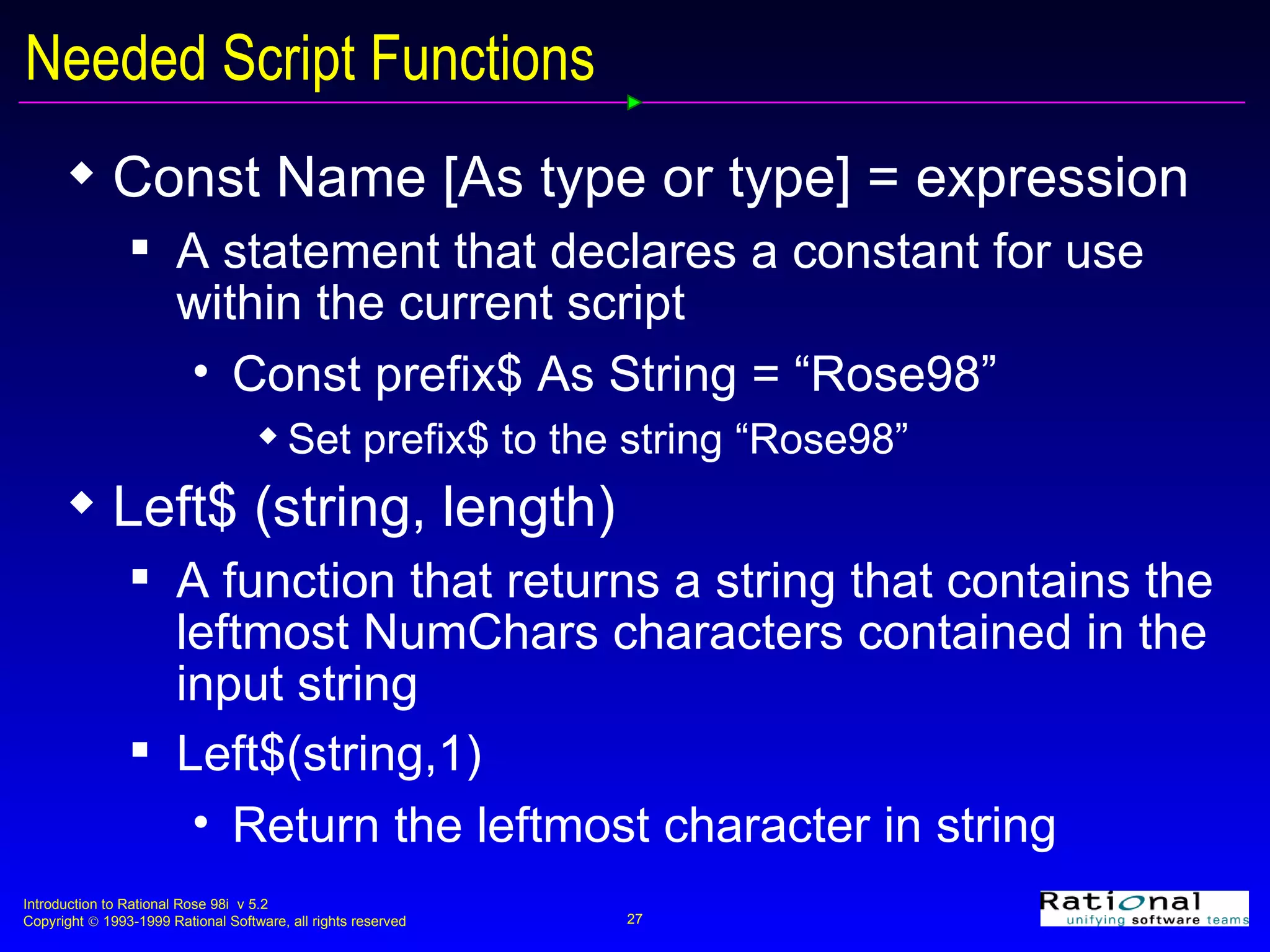Needed Script Functions  Const Name [As type or type] = expression A statement that declares a constant for use within the current script Const prefix$ As String = “Rose98” Set prefix$ to the string “Rose98” Left$ (string, length) A function that returns a string that contains the leftmost NumChars characters contained in the input string Left$(string,1)  Return the leftmost character in string 