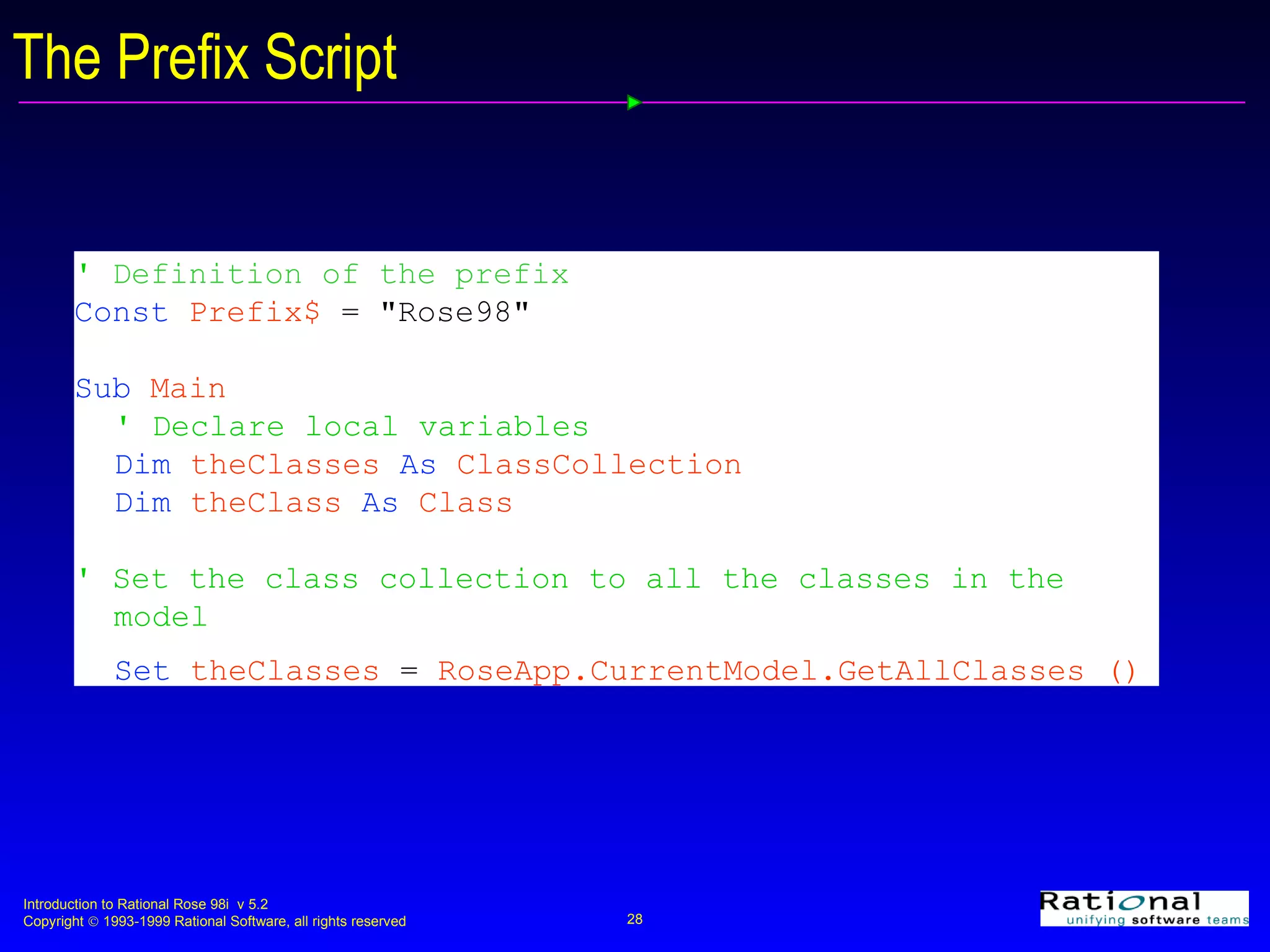 The Prefix Script '  Definition of the prefix Const   Prefix$   = &quot;Rose98&quot; Sub   Main ' Declare local variables Dim   theClasses   As   ClassCollection Dim  theClass  As  Class ' Set the class collection to all the classes in the  model Set   theClasses   =   RoseApp.CurrentModel.GetAllClasses () 