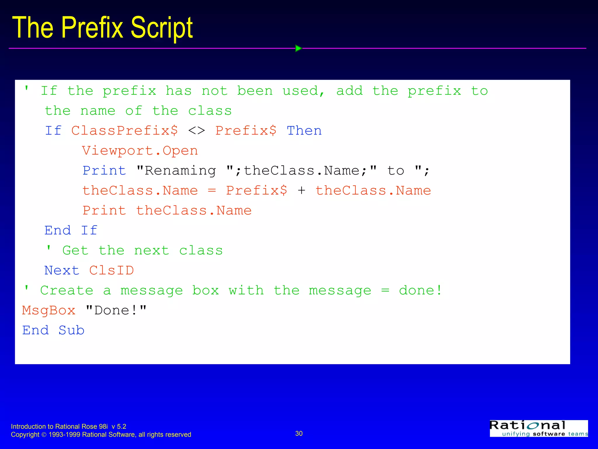 The Prefix Script ' If the prefix has not been used, add the prefix to the name of the class   If  ClassPrefix$  <>  Prefix$  Then Viewport.Open Print   &quot;Renaming &quot;;theClass.Name;&quot; to &quot;; theClass.Name = Prefix$  +  theClass.Name Print theClass.Name End If ' Get the next class Next  ClsID ' Create a message box with the message = done! MsgBox  &quot;Done!&quot; End Sub 