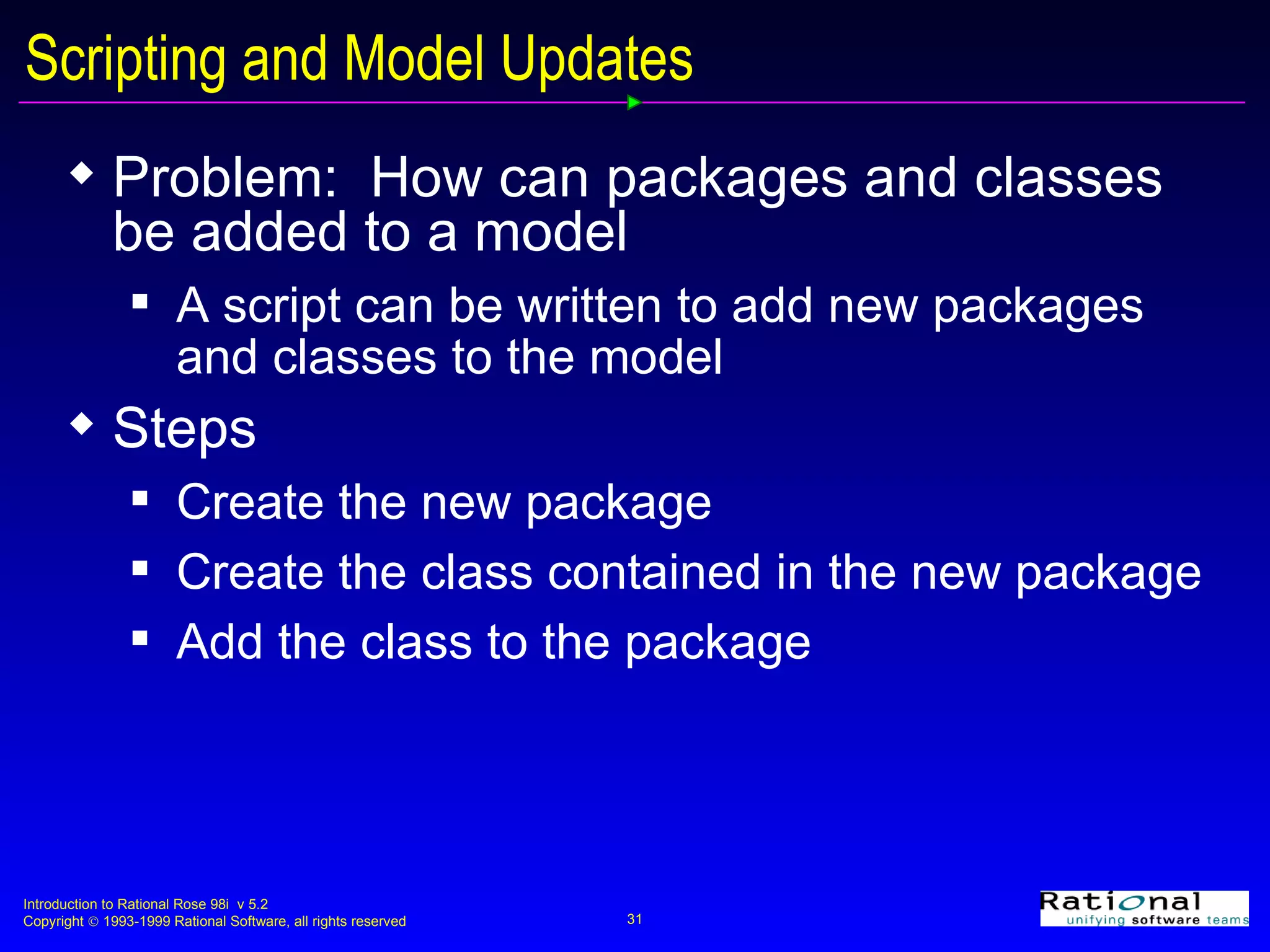 Scripting and Model Updates Problem:  How can packages and classes be added to a model A script can be written to add new packages and classes to the model Steps Create the new package Create the class contained in the new package Add the class to the package 