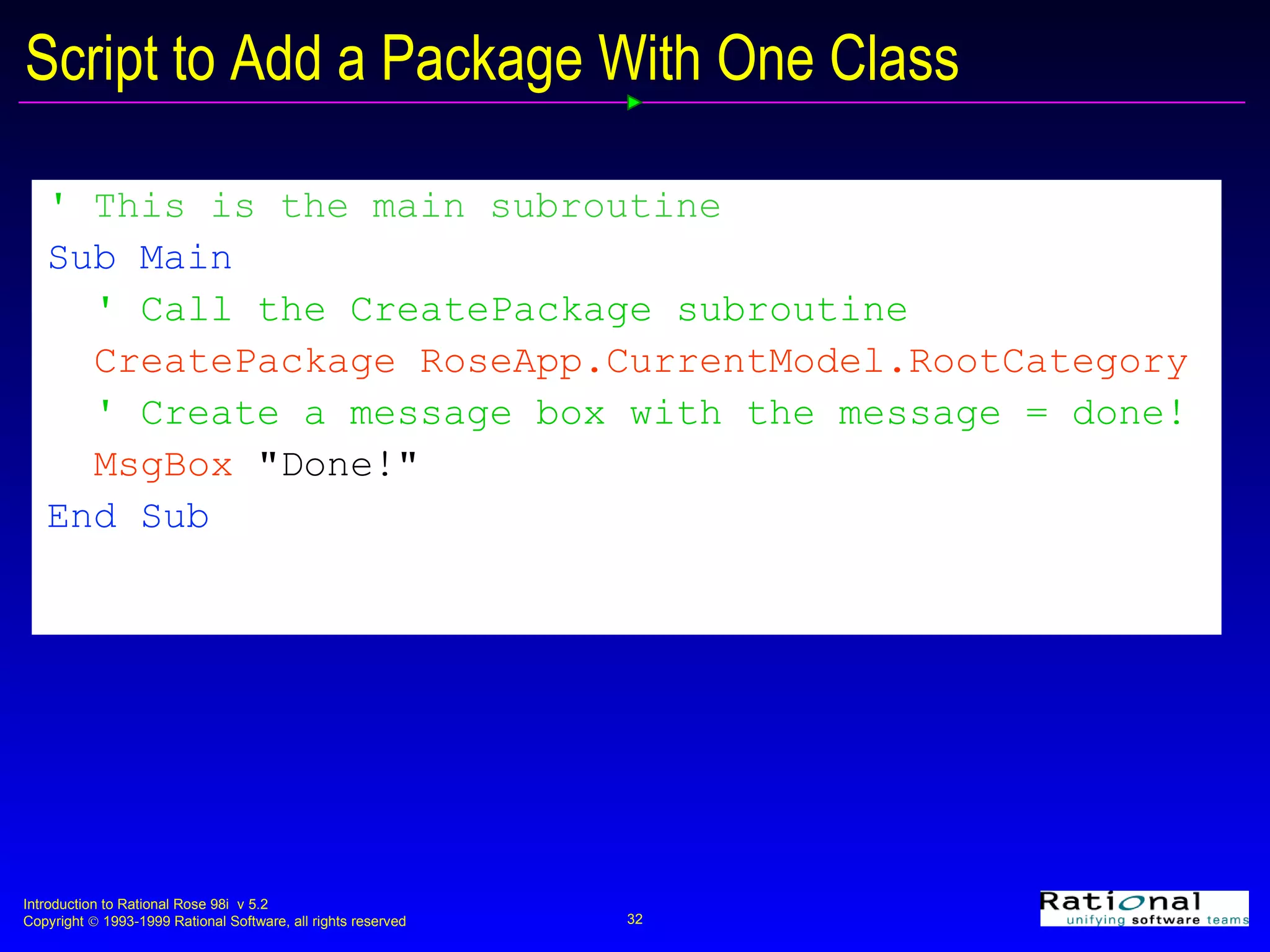'  This is the main subroutine Sub Main ' Call the CreatePackage subroutine CreatePackage RoseApp.CurrentModel.RootCategory ' Create a message box with the message = done! MsgBox  &quot;Done!&quot; End Sub   Script to Add a Package With One Class 