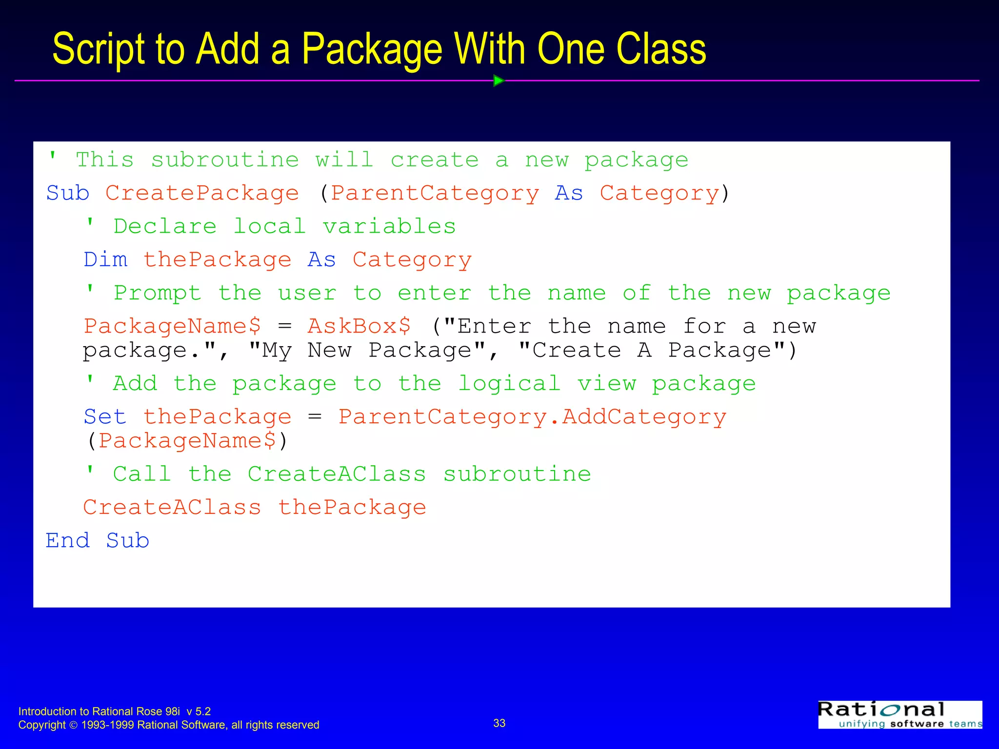 Script to Add a Package With One Class '  This subroutine will create a new package Sub  CreatePackage  ( ParentCategory  As  Category ) ' Declare local variables Dim  thePackage  As  Category ' Prompt the user to enter the name of the new package PackageName$  =  AskBox$  (&quot;Enter the name for a new  package.&quot;, &quot;My New Package&quot;, &quot;Create A Package&quot;) ' Add the package to the logical view package Set  thePackage  =  ParentCategory.AddCategory  ( PackageName$ ) ' Call the CreateAClass subroutine CreateAClass   thePackage   End Sub 