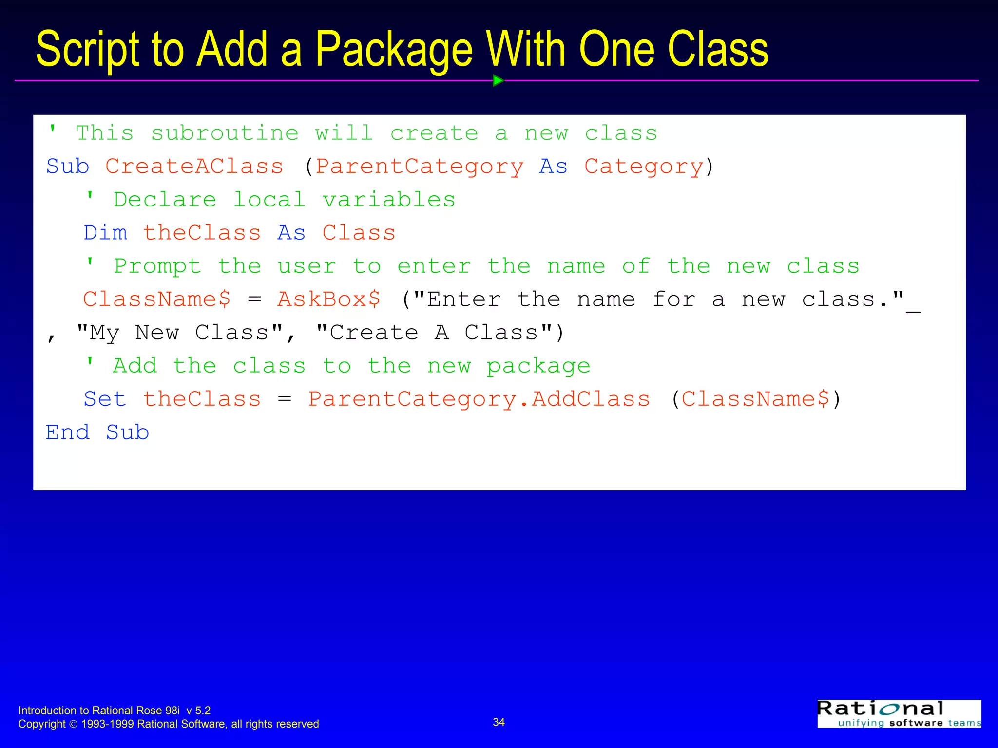Script to Add a Package With One Class '  This subroutine will create a new class Sub  CreateAClass  ( ParentCategory  As  Category ) ' Declare local variables Dim  theClass  As  Class ' Prompt the user to enter the name of the new class ClassName$  =  AskBox$  (&quot;Enter the name for a new class.&quot;_ , &quot;My New Class&quot;, &quot;Create A Class&quot;) ' Add the class to the new package Set  theClass  =  ParentCategory.AddClass  ( ClassName$ ) End Sub 