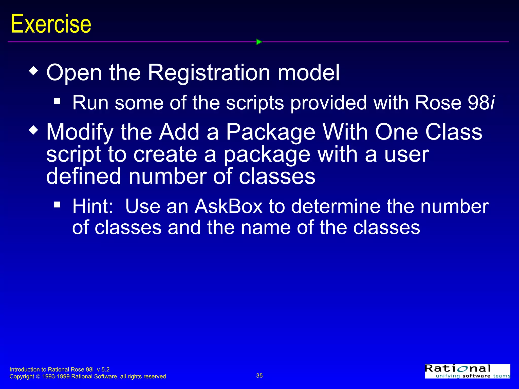 Exercise Open the Registration model Run some of the scripts provided with Rose 98 i Modify the Add a Package With One Class script to create a package with a user defined number of classes Hint:  Use an AskBox to determine the number of classes and the name of the classes 