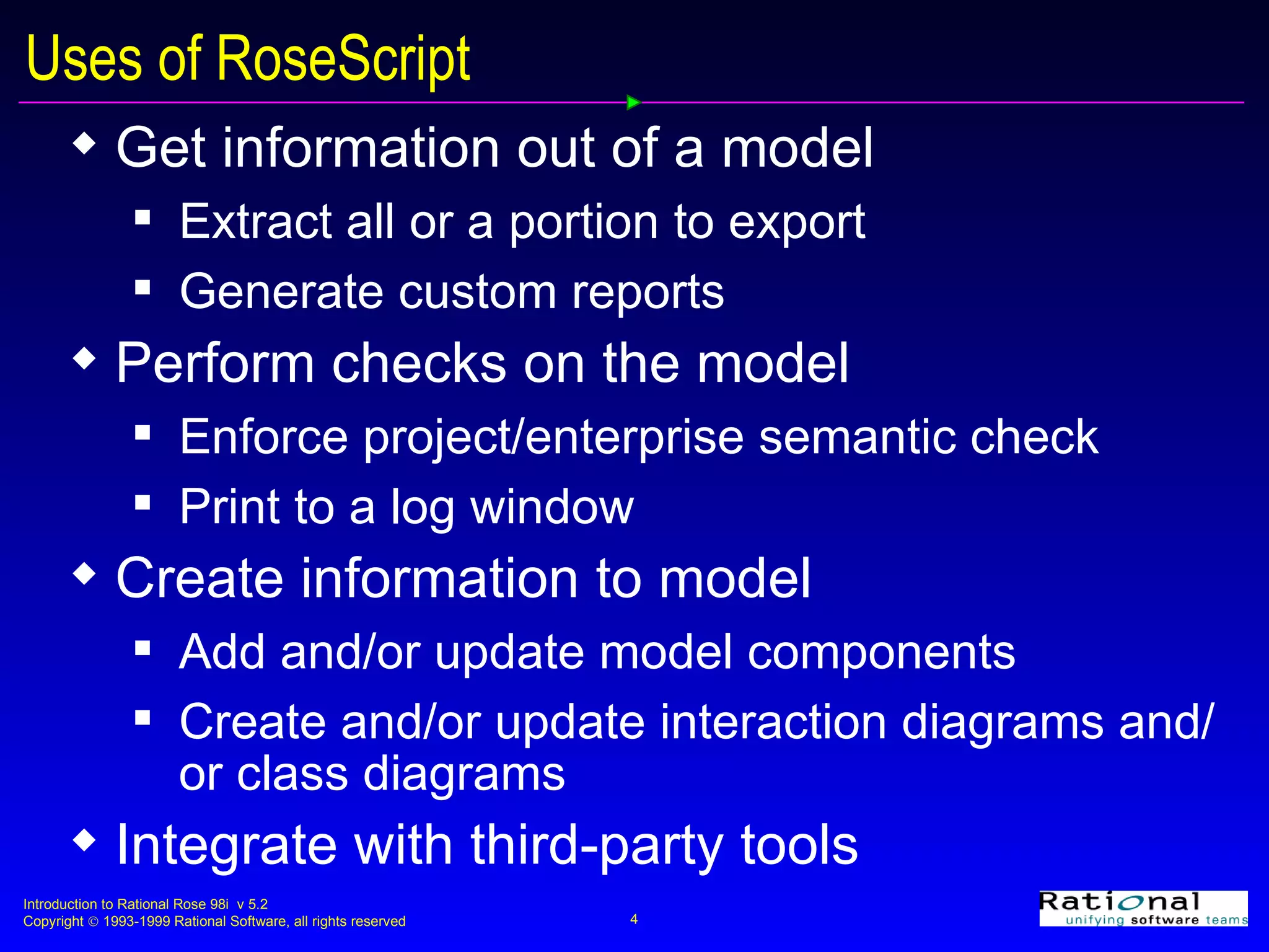 Uses of RoseScript Get information out of a model Extract all or a portion to export  Generate custom reports Perform checks on the model Enforce project/enterprise semantic check Print to a log window Create information to model Add and/or update model components  Create and/or update interaction diagrams and/or class diagrams Integrate with third-party tools 