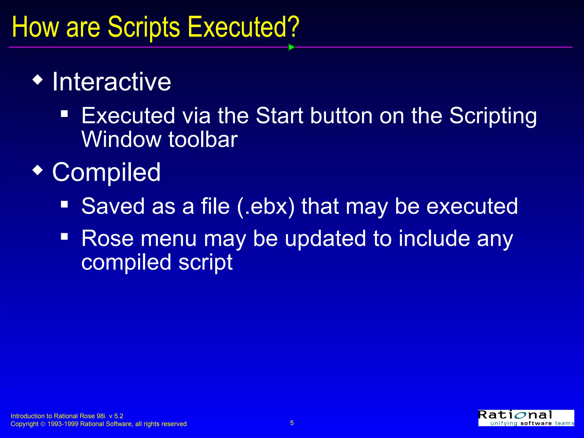 How are Scripts Executed? Interactive Executed via the Start button on the Scripting Window toolbar Compiled Saved as a file (.ebx) that may be executed Rose menu may be updated to include any compiled script 