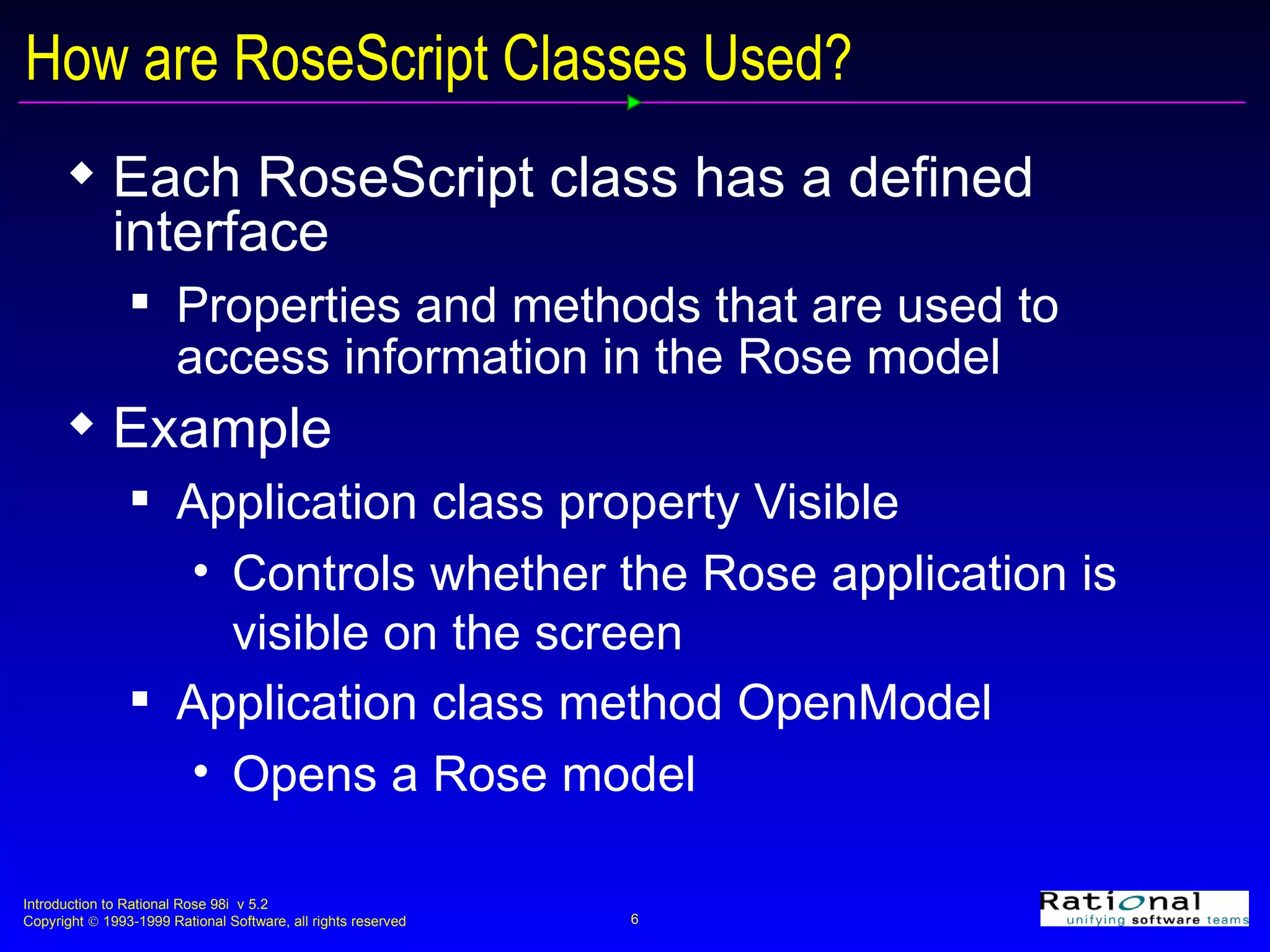 How are RoseScript Classes Used? Each RoseScript class has a defined interface Properties and methods that are used to access information in the Rose model Example Application class property Visible Controls whether the Rose application is visible on the screen Application class method OpenModel Opens a Rose model 