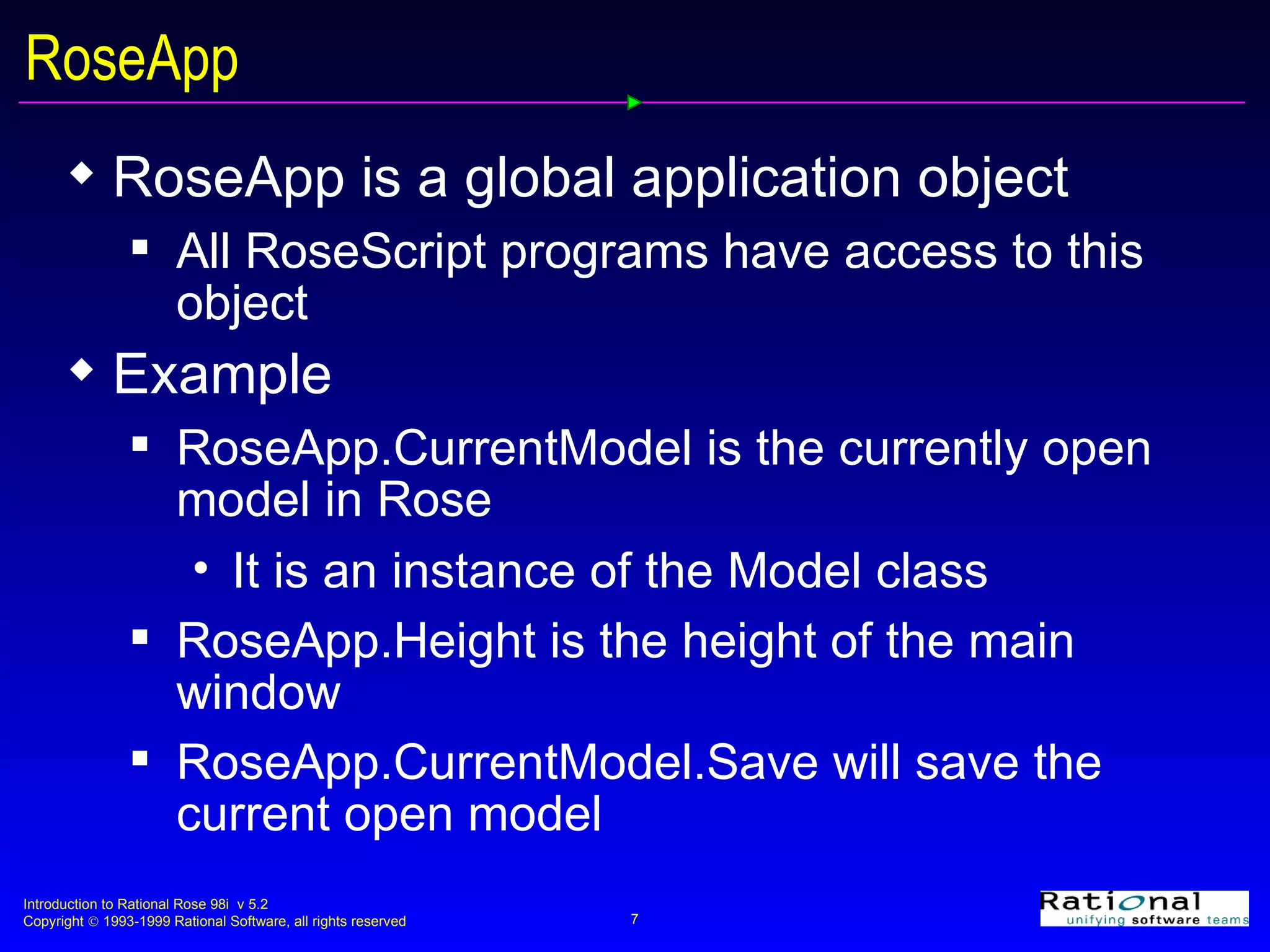 RoseApp RoseApp is a global application object All RoseScript programs have access to this object Example RoseApp.CurrentModel is the currently open model in Rose It is an instance of the Model class RoseApp.Height is the height of the main window RoseApp.CurrentModel.Save will save the current open model 