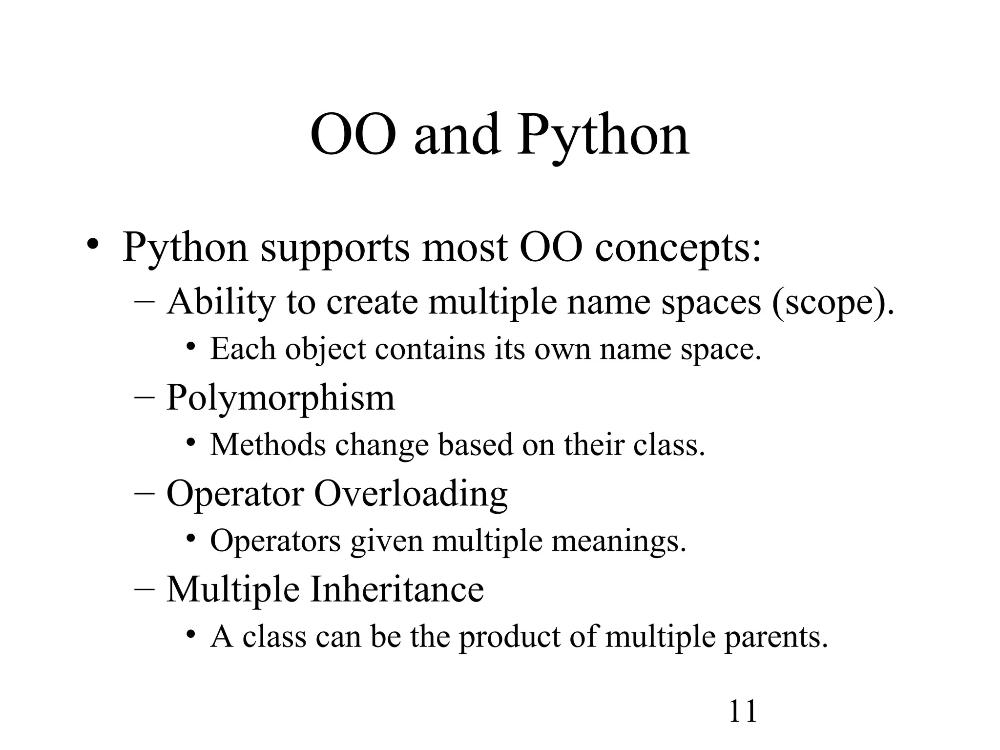 11 OO and Python • Python supports most OO concepts: – Ability to create multiple name spaces (scope). • Each object contains its own name space. – Polymorphism • Methods change based on their class. – Operator Overloading • Operators given multiple meanings. – Multiple Inheritance • A class can be the product of multiple parents. 