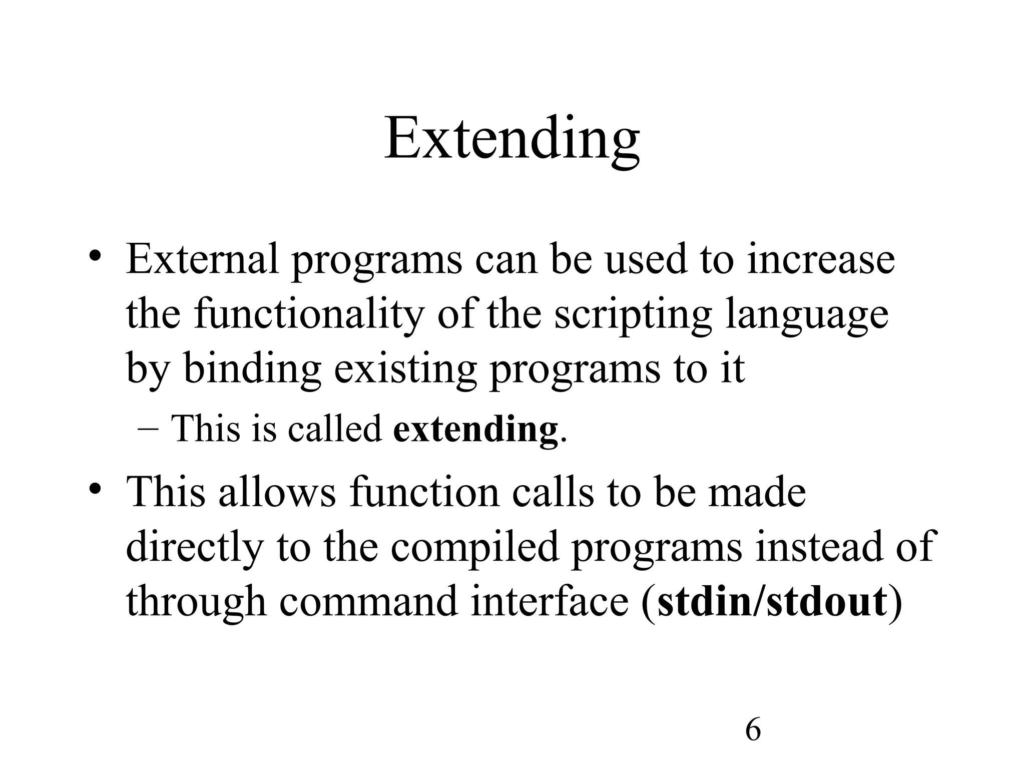6 Extending • External programs can be used to increase the functionality of the scripting language by binding existing programs to it – This is called extending. • This allows function calls to be made directly to the compiled programs instead of through command interface (stdin/stdout) 